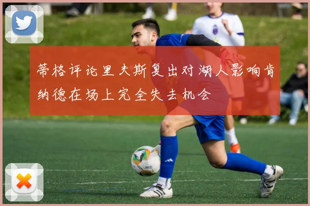 蒂格评论里夫斯复出对湖人影响肯纳德在场上完全失去机会