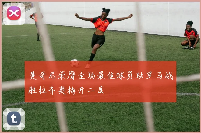 曼奇尼荣膺全场最佳球员助罗马战胜拉齐奥梅开二度