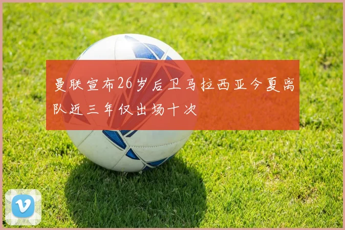 曼联宣布26岁后卫马拉西亚今夏离队近三年仅出场十次