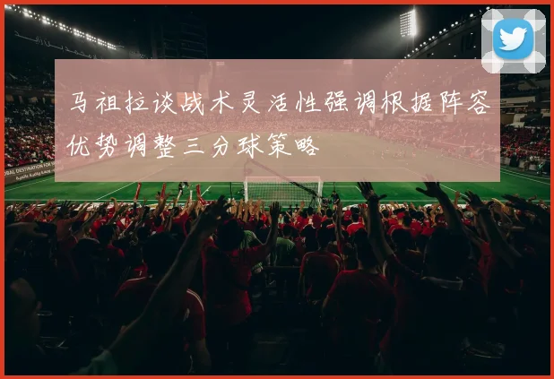 马祖拉谈战术灵活性强调根据阵容优势调整三分球策略