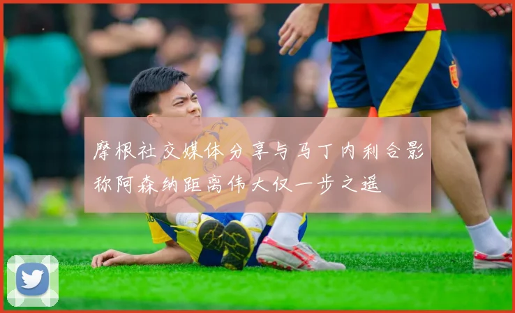 摩根社交媒体分享与马丁内利合影称阿森纳距离伟大仅一步之遥