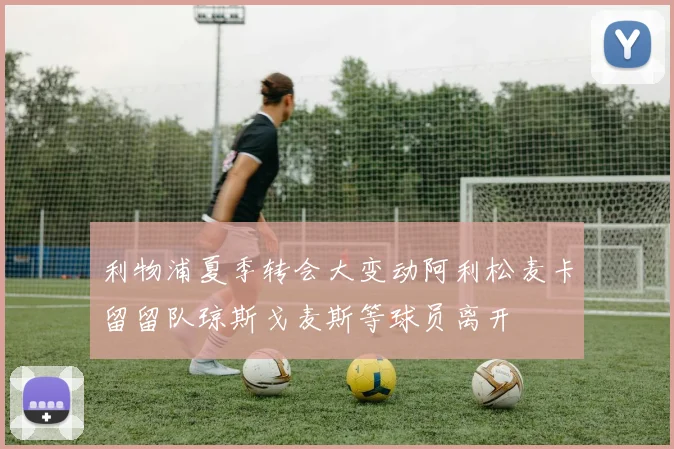 利物浦夏季转会大变动阿利松麦卡留留队琼斯戈麦斯等球员离开